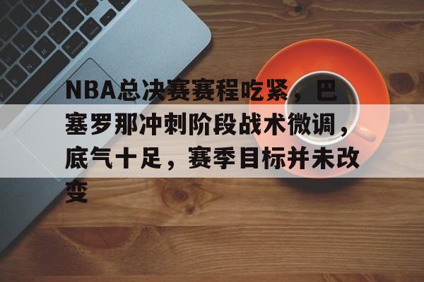 九游-关于NBA总决赛赛程吃紧，巴塞罗那冲刺阶段战术微调，底气十足，赛季目标并未改变的信息
