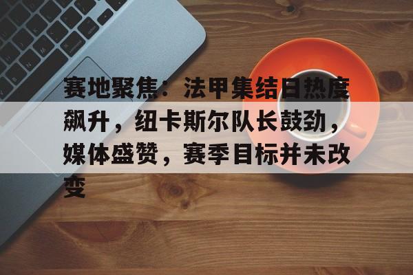 开云-关于赛地聚焦：法甲集结日热度飙升，纽卡斯尔队长鼓劲，媒体盛赞，赛季目标并未改变的信息