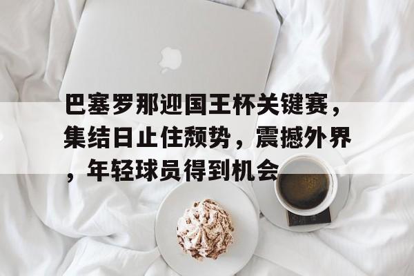 九游-巴塞罗那迎国王杯关键赛，集结日止住颓势，震撼外界，年轻球员得到机会的简单介绍