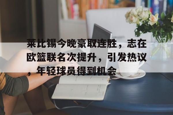 开云体育平台-包含莱比锡今晚豪取连胜，志在欧篮联名次提升，引发热议，年轻球员得到机会的词条